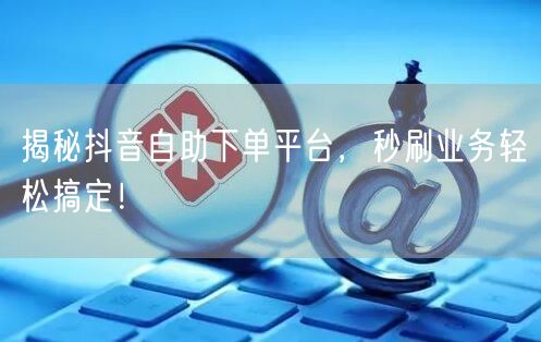 揭秘抖音自助下单平台，秒刷业务轻松搞定！