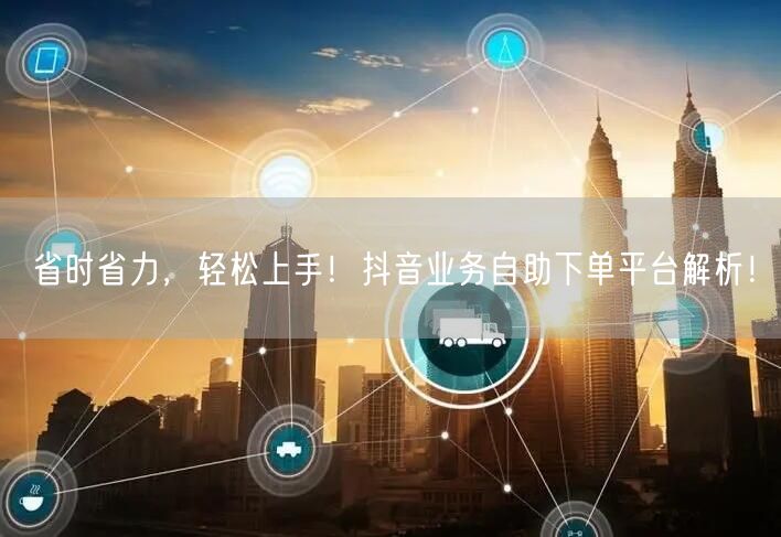 省时省力，轻松上手！抖音业务自助下单平台解析！