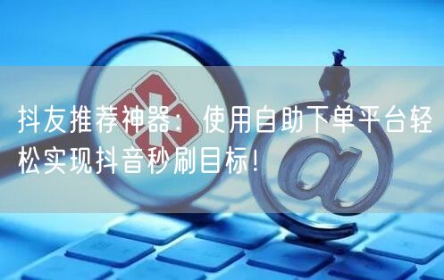 抖友推荐神器：使用自助下单平台轻松实现抖音秒刷目标！
