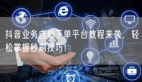 抖音业务自助下单平台教程来袭，轻松掌握秒刷技巧！