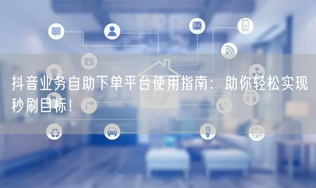 抖音业务自助下单平台使用指南：助你轻松实现秒刷目标！