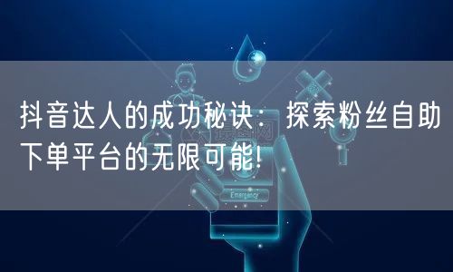 抖音达人的成功秘诀：探索粉丝自助下单平台的无限可能!