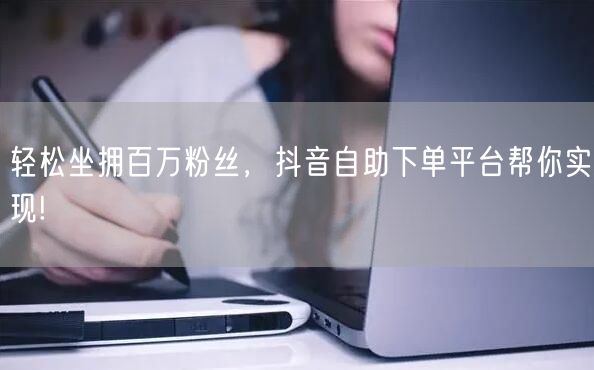 轻松坐拥百万粉丝，抖音自助下单平台帮你实现!