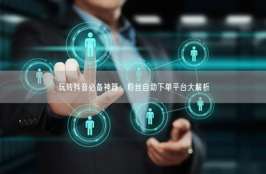 玩转抖音必备神器：粉丝自助下单平台大解析